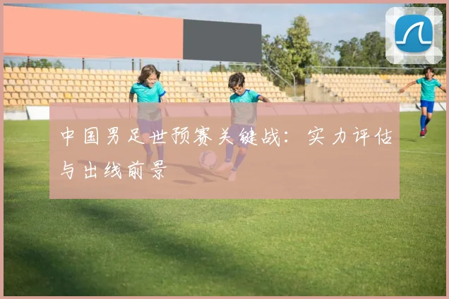 中国男足世预赛关键战：实力评估与出线前景