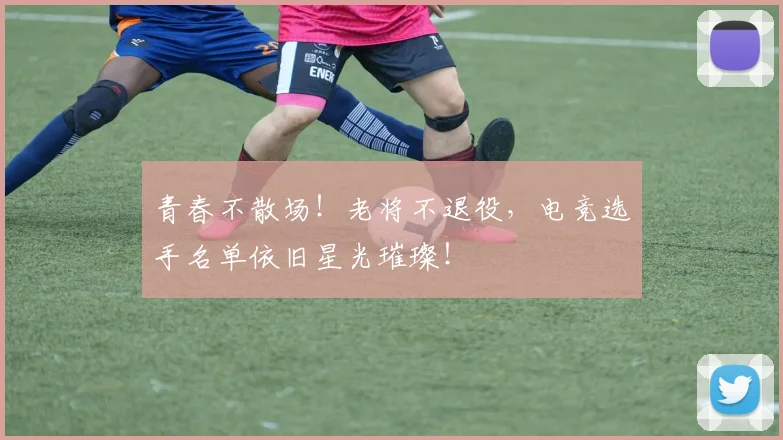 青春不散场！老将不退役，电竞选手名单依旧星光璀璨！